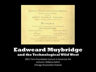   	
  


Eadweard Muybridge
and the Technological Wild West	
  
                                   	
  
    2011	
  Terra	
  Founda.on	
  Lecture	
  in	
  American	
  Art	
  
                     Lecturer:	
  Rebecca	
  Solnit	
  
                Chicago	
  Humani.es	
  Fes.val	
  
 