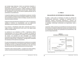 que manejan largas distancias y tienen que permanecer despiertos, o
     estudiantes universitarios y de post-grado que se preparan
     apresuradamente para sus exámenes o atletas y futbolistas que ingieren
     grandes dosis orales de estimulantes el día del evento. También pueden
     ser considerados en este nivel de consumo aquellas personas que se
     automedican con psicofármacos.                                                                                                           1.3. TEMA III

     La siguiente categoría es la del uso intensificado de sustancias. Se define                            EVALUACIÓN DE LOS PATRONES DE CONSUMO DE SPAs
     como uso abusivo o excesivo el que ya empieza a interferir con los niveles
     de funcionalidad de la persona, tanto en el trabajo o escuela como en las                          El gráfico 1 ilustra sobre la importancia de separar los patrones de
     relaciones sociales y familiares.                                                                  comportamiento disfuncional o patológico en sustancias como la
                                                                                                        marihuana, llamado comúnmente dependencia o adicción uso
     Puede ser que las perturbaciones intrapsíquicas no sean muy aparentes o                            intensificado / compulsivo; de los patrones de comportamiento funcional o
     medibles en términos de comportamiento, pero son rápidamente                                       no patológico, denominado comúnmente uso experimental, social y
     detectables cuando se sostiene una entrevista con el consultante.                                  habitual.

     El uso abusivo o intensificado puede haber comenzado para aliviar o                                Ungerlaider (1980) ya advertía que la estratificación de estos dos patrones
     mitigar la tensión o alteraciones del humor, pero el uso regular puede                             de uso permite considerar las diferentes opciones socio-políticas, las que
     conducir a la dependencia.                                                                         son ramificaciones naturales de la apreciación del comportamiento, más
                                                                                                        que de la droga simplemente.
     Los patrones de uso compulsivo de SPAs o dependencia refieren
     comportamientos en los que el obtener la sustancia, las fuentes de
                                                                                                                                               GRÁFICO 1
     financiamiento y el uso compulsivo se convierten en la principal actividad                                                     PATRONES DE CONSUMO DE COCAÍNA
     del usuario, con exclusión de otras actividades. La constante
     preocupación por obtener la sustancia es aquí un hecho saltante. Un buen
     ejemplo es el adicto de PBC, el “pastómano”, que llega a tener una filosofía
     de vida atípica y formar parte de una subcultura.

     El cuadro de la tipología del comportamiento se complica por una variedad
     de factores. El primero es que una persona puede consumir la sustancia
     por diferentes razones y en diferentes momentos de su vida, pero no hay
     dos personas que usen SPAs exactamente por las mismas razones.

     Finalmente, sobre la base del gráfico 1, al observar las líneas paralela y
     vertical, encontramos dos términos poco familiares para la mayoría.

                                                                                                             Adaptado de Ungerleider (1980)



                                                              Milton Rojas Valero - CEDRO - 2006                                                                     Milton Rojas Valero - CEDRO - 2006
28                                                                                                 26
 