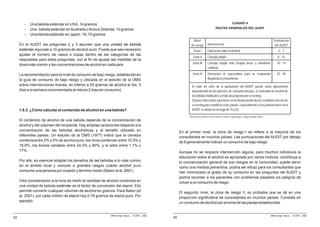 -   Una bebida estándar en USA, 14 gramos.                                                                                                          CUADRO 9

        -   Una bebida estándar en Australia o Nueva Zelanda: 10 gramos.                                                                  PAUTAS GENERALES DEL AUDIT

        -   Una bebida estándar en Japón: 19, 75 gramos.
                                                                                                                 Nivel                                                                               Puntuación
     En el AUDIT las preguntas 2 y 3 asumen que una unidad de bebida                                           de riesgo         Intervención                                                         del AUDIT
     estándar equivale a 10 gramos de alcohol puro. Puede que sea necesario                                      Zona I          Educación sobre el alcohol.                                              0-7
     ajustar el número de vasos o copas dentro de las categorías de las
                                                                                                                 Zona II         Consejo simple.                                                         8 - 15
     respuestas para estas preguntas, con el fin de ajustar las medidas de la
     dosis más común y las concentraciones de alcohol en cada país.                                             Zona III         Consejo simple más terapia breve y monitoreo                           16 - 19
                                                                                                                                 continuo.

     La recomendación para el nivel de consumo de bajo riesgo, establecido en                                   Zona IV          Derivación al especialista para la evaluación                          20 - 40
     la guía de consumo de bajo riesgo y utilizada en el estudio de la OMS                                                       diagnóstica y tratamiento.
     sobre intervenciones breves, es inferior a 20 gramos de alcohol al día, 5                                  El valor de corte de la puntuación del AUDIT puede variar ligeramente
     días a la semana (recomendada al menos 2 días sin consumo).                                                dependiendo de los patrones de consumo del país, el contenido de alcohol de
                                                                                                                las bebidas habituales y el tipo de programa de screening.
                                                                                                                El juicio clínico debe ejercitarse en la interpretación de los resultados del test de
                                                                                                                screening para modificar estas pautas, especialmente si las puntuaciones en el
     1.8.3. ¿Cómo calcular el contenido de alcohol en una bebida?                                               AUDIT se sitúan en el rango de 15 a 20.

                                                                                                             Descripción y análisis de las zonas o niveles, según Babor y Higgins-Biddle (2001).
     El contenido de alcohol de una bebida depende de la concentración de
     alcohol y del volumen del recipiente. Hay amplias variaciones respecto a la
     concentración de las bebidas alcohólicas y al tamaño utilizado en                                 En el primer nivel, la zona de riesgo I se refiere a la mayoría de los
     diferentes países. Un estudio de la OMS (1977) indicó que la cerveza                              consultantes en muchos países. Las puntuaciones del AUDIT por debajo
     contenía entre 2% y 5% de alcohol puro, los vinos contenían entre 10,5% y                         de 8 generalmente indican un consumo de bajo riesgo.
     18,9%, los licores variaban entre 24,3% y 90%, y la sidra entre 1,1% y
     17%.                                                                                              Aunque no se requiere intervención alguna, para muchos individuos la
                                                                                                       educación sobre el alcohol es apropiada por varios motivos: contribuye a
     Por ello, es esencial adaptar los tamaños de las bebidas a lo más común                           la concienciación general de sus riesgos en la comunidad, puede servir
     en el ámbito local y conocer a grandes rasgos cuánto alcohol puro                                 como una medida preventiva, podría ser eficaz para los consultantes que
     consume una persona por ocasión y término medio (Babor et al, 2001).                              han minimizado el grado de su consumo en las preguntas del AUDIT y
                                                                                                       podría recordar a los pacientes con problemas pasados los peligros de
     Otra consideración a la hora de medir la cantidad de alcohol contenida en                         volver a un consumo de riesgo.
     una unidad de bebida estándar es el factor de conversión del etanol. Ello
     permite convertir cualquier volumen de alcohol en gramos. Para Babor (et                          El segundo nivel, la zona de riesgo II, es probable que se dé en una
     al, 2001), por cada mililitro de etanol hay 0.79 gramos de etanol puro. Por                       proporción significativa de consultantes en muchos países. Consiste en
     ejemplo:                                                                                          un consumo de alcohol por encima de las pautas establecidas.


                                                             Milton Rojas Valero - CEDRO - 2006                                                                                                    Milton Rojas Valero - CEDRO - 2006
52                                                                                                50
 