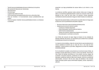 -   Tendré menos probabilidades de tener problemas con la policía.                              presenten una baja probabilidad de causar daños a uno mismo o a los
     -   Me mantendré más joven por más tiempo.                                                      demás.
     -   Ahorraré dinero.
     -   Dormiré mejor.                                                                              La evidencia científica aseveran estos autores indica que el riesgo de
     -   Lograré más cosas en mi vida.                                                               daño se incrementa significativamente cuando se consume más de dos
     -   Viviré más tiempo (probablemente entre cinco y diez años más).                              bebidas al día y más de cinco días a la semana. Incluso pequeñas
     -   Para los hombres: mi funcionamiento sexual probablemente que                                cantidades de alcohol presentan riesgos en determinadas circunstancias.
         mejore.
     -   Para las mujeres: Existirán menos posibilidades de tener un embarazo                        Siguiendo las pautas dadas a continuación se puede reducir el riesgo para
         no deseado.                                                                                 la salud así como la posibilidad de atropellar a alguien:

                                                                                                     -   No tomar más de dos vasos de bebida alcohólica al día.
                                                                                                     -   Abstenerse de consumir alcohol cuando:
                                                                                                         - Conduzca o maneje maquinaria.
                                                                                                         - Esté embarazada o dando lactancia materna.
                                                                                                         - Esté tomando medicamentos.
                                                                                                         - Tenga una condición médica que empeore con el alcohol.
                                                                                                         - No pueda parar o controlar su consumo.

                                                                                                     Los límites del consumo de bajo riesgo se basan en las unidades de
                                                                                                     bebidas estándar del alcohol. Es importante que se determine la cantidad
                                                                                                     de bebida que consume normalmente.

                                                                                                     La mayoría de las botellas y latas de cerveza tienen aproximadamente la
                                                                                                     misma cantidad de alcohol que un vaso de vino o una copa de licor
                                                                                                     destilado. Cuando piense lo que bebe, asegúrese de contar las unidades
                                                                                                     de bebida estándar.

                                                                                                     Si el consultante ha estado consumiendo por encima de esos límites, se
                                                                                                     arriesga a causar daño tanto a sí mismo y como a los demás. Tomar tres o
                                                                                                     más vasos de bebidas alcohólicas en una ocasión provoca riesgos de
                                                                                                     accidente, incluyendo lesiones, problemas en las relaciones familiares y
                                                                                                     laborales, problemas médicos, tales como resacas, insomnio y problemas
                                                                                                     estomacales. Consumir más de dos vasos de bebidas al día durante
                                                                                                     largos períodos puede causar enfermedad hepática, cáncer, depresión y
                                                                                                     adicción.


                                                           Milton Rojas Valero - CEDRO - 2006                                                               Milton Rojas Valero - CEDRO - 2006
56                                                                                              54
 