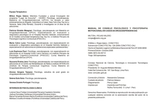 Equipo Terapéutico:

Milton Rojas Valero: Miembro Fundador y actual Encargado del
programa “Lugar de Escucha” - CEDRO. Psicólogo, psicoterapeuta,
Maestría en Drogodependencias (UPCH), ha llevado a cabo
entrenamientos en Bogotá, Colombia (La Casa), New York (Day Top Inc) y
Venecia, Italia (Villa Renata). Docente e investigador en el área de las
adicciones.
                                                                           MANUAL DE CONSEJO PSICOLÓGICO Y PSICOTERAPIA
Patricia Giraldo Waagner: Psicóloga, psicoterapeuta con Maestría en        MOTIVACIONAL EN CASOS DE DROGODEPENDENCIAS
Drogodependencias (UPCH). Especialización en evaluación y
diagnóstico psicológico en el Hospital Hermilio Valdizàn, entrenamiento
                                                                           MILTON J. ROJAS VALERO
en el modelo comunidad terapéutica Day Top Inc. e Instituto Peruano de
Psicologìa Cognitivo-Conductual (IPSICOC).                                 mrojas@cedro.org.pe

Maria Calvo Luna: Psicóloga, psicoterapeuta, con especialización en        © Milton J. Rojas Valero - CONCYTEC
evaluación y diagnóstico psicológico en el Hospital Hermilio Valdizàn y    Subvención CONCYTEC No. 126-2006-CONCYTEC-OAJ
especialización en adicciones en poblaciones especiales (adolescentes)     Hecho el Depósito Legal en la Biblioteca Nacional del Perú Nº 2006-8659
Luís Espinoza Paul: Psicólogo, psicoterapeuta, con especialización en      Primera Edición: Octubre 2006
adicciones en el Hospital Víctor Larco Herrera y el Instituto Peruano de   ISBN: 9972-50-057-8
Psicología Cognitivo-Conductual (IPSICOC). Cursa Maestría en               Tiraje: 500 ejemplares
Drogodependencia (UPCH)

Azucena Ávalos Jara: Psicóloga, psicoterapeuta, con especialización en
adicciones en el Centro de Rehabilitación de Ñaña e instituto INTERCOG     Consejo Nacional de Ciencia, Tecnología e Innovación Tecnológica
(Instituto de Terapia Conductual Cognitiva). Cursa Maestría en             CONCYTEC
Drogodependencias (UPCH)                                                   Presidente: Dr. Augusto Mellado Méndez
                                                                           Calle Del Comercio No. 197, San Borja, Lima-Perú
Alonso Vergara Tassara: Psicólogo, estudios de post grado en               www: concytec.gob.pe
drogodependencias (DEVIDA)

Selene Soto Soto: Psicóloga, psicoterapeuta.                               Corrección y Edición   : Alessandra Canessa
                                                                           Cuidado de edición     : Patricia Velasco
Vanesa Oviedo Portugal: Psicóloga                                          Diagramación           : Percy López
                                                                           Impreso por            : Imprenta Just Print Sac
INTERNOS DE PSICOLOGÍA CLÍNICA                                                                      Rufino Torrico 642 - 5 Lima1 - Perú

Lorena Claux Freitas (Universidad Peruana Cayetano Heredia)                Derechos Reservados: Prohibida la reproducción de esta publicación por
Joshua Gonzáles Cárdenas (Universidad Peruana Unión)                       cualquier sistema conocido sin la autorización escrita del autor de la
María Fernanda Romero Neira (Pontificia Universidad Católica del Perú)
                                                                           presente publicación.
Melissa Crovetto Armèstar (Pontificia Universidad Católica del Perú)
 