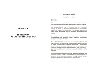 2.1. PRIMERA SESIÓN

                                                                        ACOGIDA Y APERTURA

                                 Definición

                                 La primera sesión es muy importante, ya que en ella se establecerá el tono
                                 y las expectativas del trabajo que se desea realizar en el camino al cambio.

                                 Los consultantes deben tener una expectativa clara sobre el curso del
       MÓDULO II                 proceso, el mismo que derivará posteriormente en un programa de
                                 tratamiento. Cuando el consejero explica la estructura de las sesiones y
                                 luego respeta la modalidad explicada, acrecienta la comprensión del
                                 cliente.
      ESTRUCTURA
                                 La mayor parte de los clientes se sienten más cómodos cuando saben qué
DE LAS SEIS SESIONES TIPO        pueden esperar de las sesiones de consejo y motivación, y comprenden
                                 cuáles son sus responsabilidades.

                                 El C o T deberá añadir a sus notas datos relevantes como: si el cliente está
                                 bajo medicación por sus problemas, si esta medicación ha sido prescrita o
                                 si se está automedicando y si ha tenido intoxicaciones y sobredosis de
                                 SPAs. Si el consumidor está desesperado o tiene actitudes suicidas será
                                 necesario modificar el formato de la primera sesión, o de cualquier otra,
                                 para proceder a la derivación respectiva, previa coordinación con el centro
                                 asignado.

                                 En todos los casos, la intervención en crisis se antepone a cualquier otra
                                 demanda. Vale decir, cuando el consultante está expuesto a riesgos por la
                                 acción de las SPAs, o cuando representa un riesgo potencial para su
                                 familia, hay que dar el cauce hacia instancias de emergencias.


                            Manual de consejo psicológico y terapia motivacional en casos de drogodependencias
                                                                                                                 75
 