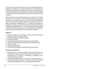 De no mediar este tipo de sustancias, es muy importante comenzar a
     establecer la confianza y el rapport (la relación) con el cliente desde la
     primera sesión. Este proceso suele llevarse a cabo sin dificultades con la
     mayor parte de clientes que no padecen de un trastorno de la personalidad
     o comportamiento de índole psiquiátrico, donde las necesidades clínicas
     son otras.
     Con los que continúan en consejo psicológico y motivación, el C o T debe
     transmitir en forma implícita y a veces en forma explícita, los siguientes
     mensajes: que se preocupa por él y que confía en que podrán trabajar
     juntos; que cree poder ayudarlo y enseñarle a ayudarse así mismo; que
     desea comprender verdaderamente lo que está experimentando y
     ponerse en su lugar; que aunque el cliente puede estar abrumado por los
     problemas que se plantean el C o T no lo está; que ha atendido y ayudado
     a otros consumidores o adictos como él; que considera que el enfoque que
     le propone es el abordaje adecuado en su caso y que va a mejorar.

     Objetivos:
     l   Revisar el problema que se presenta y efectuar una actualización del
         estado en el que se encuentra el cliente.
     l   Identificar problemas y establecer objetivos.
     l   Promover la empatía.
     l   Averiguar las expectativas del cliente respecto de las sesiones.
     l   Establecer un plan de trabajo (y explicar las razones para hacerlo).
     l   Hacer una síntesis.
     l   Fijar tareas para el hogar.
     l   Dar distintas alternativas al consultante para que pueda elegir.

     Pasos para su aplicación:
     1. Acogida del caso o motivo de consulta; recolección de datos, en caso
        de no haber previamente llenado la ficha (ver anexo: instrumento 1), o
        corroboración de los datos ya recolectados y ampliación de la
        información sobre el problema.
     2. Los problemas planteados por el cliente, su funcionamiento actual, sus
        síntomas y su historia, ayudan al C o T a tener un concepto inicial claro,
        y contribuye al establecimiento de un plan general de intervención.


                                                              Milton Rojas Valero - CEDRO - 2006
76
 