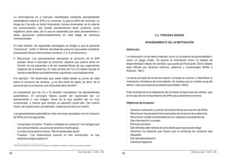 La ambivalencia es a menudo manifestada mediante pensamientos
     automáticos9 sobre la SPA y su consumo, lo que es difícil de controlar. La
     droga es o ha sido un factor importante, incluso dominante, en la vida de
     los consumidores, ello facilita pensamientos tanto positivos como
     negativos sobre esta, por lo que es esperable que tales pensamientos o
     ideas aparezcan predominantemente en esta etapa de sesiones                                                                                                                    2.3. TERCERA SESIÓN
     motivacionales.
                                                                                                                                                                          AFIANZAMIENTO DE LA MOTIVACIÓN
     En este sentido, las siguientes estrategias se dirigen a que el paciente
     “reconozca”, “evite” y “afronte” las ideas de consumo (se puede considerar                                                                           Definición
     la aplicación de los instrumentos números: 3, 4, 5 y 6 del anexo).
                                                                                                                                                          La motivación no se debe entender como un problema de personalidad o
     3. Reconocer. Los pensamientos asociados al consumo de la SPA
                                                                                                                                                          como un rasgo innato. Se asume la motivación como un estado de
        pueden llevar a reanudar el consumo, aspecto que podría variar en
                                                                                                                                                          disponibilidad o deseo de cambiar, que puede ser fluctuante. Dicho estado
        función de los pacientes y de las características de sus cogniciones
                                                                                                                                                          está influido por factores internos, externos y contextuales (Miller y
        respecto de la sustancia. En este sentido los Ts o Cs deben ayudar al
                                                                                                                                                          Rollnick, 1991).
        cliente a identificar sus distorsiones cognitivas y racionalizaciones.

     Por ejemplo: “He observado que usted habla desde su punto de vista                                                                                   La tarea principal de la tercera sesión consiste en activar o intensificar la
     sobre el consumo de cocaína, ¿y la otra parte de usted, es decir, de la                                                                              motivación intrínseca del consultante, de manera que el cambio surja de
     persona que no consume, qué me puede decir de ella?”.                                                                                                dentro, más que imponerse desde fuera (Miller, 2003).

     Es importante que los Cs o Ts también conceptúen los pensamientos                                                                                    Esto contribuirá en la realización de un fuerte compromiso de cambio, que
     automáticos. El concepto básico puede ser expresado así: un                                                                                          en el caso de los consumidores de SPAs es la abstinencia misma.
     pensamiento o una imagen visual de la que pueden ser no muy
     conscientes, a menos que centren su atención sobre ello. Del mismo                                                                                   Objetivos de la sesión:
     modo, las cogniciones, por ejemplo: cosas que se dice a sí mismo.
                                                                                                                                                          -   Generar motivación y cambio de actitud frente al consumo de SPAs.
     Los pensamientos automáticos más comunes asociados con el consumo                                                                                    -   Reconocer los pensamientos asociados al consumo de sustancias.
     de SPAs son los siguientes:                                                                                                                          -   Reconocer y tratar la ambivalencia con respecto a la abstinencia.
                                                                                                                                                          -   Dar información y consejo.
     -       Comprobar el control: “Puedo ir a fiestas sin consumir” (ver amigos que                                                                      -   Eliminar barreras.
             son consumidores, usuarios de alcohol o marihuana).                                                                                          -   Dar distintas alternativas al consultante para que pueda elegir.
     -       La vida nunca será lo mismo: “Me encanta estar stone”                                                                                        -   Disminuir los factores que hacen que la conducta de consumo sea
     -       Fracaso: “Los tratamientos previos no han funcionado; no hay                                                                                     deseable.
             esperanza alguna para mí”.                                                                                                                   -   Dar retroalimentación.
                                                                                                                                                          -   Clarificar objetivos.
     9
         Pensamientos automáticos: la sexta sesión de este manual esta completamente dedicada al trabajo con pensamientos automáticos.



                                                                                                                Milton Rojas Valero - CEDRO - 2006                                                                  Milton Rojas Valero - CEDRO - 2006
88                                                                                                                                                   86
 