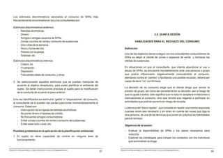 Los estímulos discriminativos asociados al consumo de SPAs más
     frecuentemente encontrados en los y los consultantes son:

     Estímulos discriminativos externos:
        - Bebidas alcohólicas.
        - Dinero.                                                                                                                        2.5. QUINTA SESIÓN
        - Amigos o amigas usuarios de SPAs.
        - Zonas o puntos de venta y consumo de sustancias.                                                   HABILIDADES PARA EL RECHAZO DEL CONSUMO
        - Día o días de la semana.
        - Hora u horas del día.                                                                Definición
        - Peleas con la pareja.
                                                                                               Uno de los objetivos claves a seguir con los consultantes consumidores de
        - Soledad, etc.
                                                                                               SPAs es alejar al cliente de zonas o espacios de venta y rechazar las
     Estímulos discriminativos internos:                                                       ofertas de sustancias.
        - Cólera, ira.
        - Frustración.                                                                         En situaciones en que el consultante, que intenta abandonar el uso o
        - Depresión.                                                                           abuso de SPAs, se encuentre inevitablemente ante una persona o grupo
        - Frecuentes ideas de consumo, y otros.                                                que podría influenciarlo negativamente (induciéndolo al consumo,
                                                                                               atentando contra el “cambio” y facilitando una posible recaída), deberá ser
     3. Se seleccionarán aquellos estímulos que se puedan manipular de                         capaz de decir “no” con firmeza.
        acuerdo al objetivo terapéutico, para poder planificar el ambiente del
                                                                                               La decisión de no consumo exige que el cliente tenga que vencer la
        sujeto. Se darán instrucciones precisas al sujeto para la modificación
                                                                                               presión de grupo, así como ser persistente en su decisión, aún a riesgo de
        de la conducta de acuerdo al paso anterior.
                                                                                               que no guste a todos; esto significa que no solo no aceptará invitaciones o
                                                                                               insinuaciones al consumo, sino que tendrá que negarse a participar en
     Una vez identificados los estímulos “gatillo” o “disparadores” de consumo,
                                                                                               actividades que podrían ponerlo en riesgo de recaída.
     al consultante se le pueden dar pautas para evitar momentáneamente el
     consumo. Estas son:
                                                                                               La técnica del “disco rayado”, que consiste en repetir una misma respuesta
         - Interrupción de la ingesta de bebidas alcohólicas.
                                                                                               cuantas veces sea necesario y sin tener en cuenta las cosas que diga la
         - No portar dinero ni tarjetas de crédito.
                                                                                               otra persona, es una de las técnicas que ponen en práctica las habilidades
         - No frecuentar amigos consumidores.
                                                                                               para el rechazo.
         - Evitar zonas o puntos de venta o consumo de sustancias.
         - Evitar estar solo o sola, etc.
                                                                                               Objetivos de la sesión:

     Posibles problemas en la aplicación de la planificación ambiental:                        -    Evaluar la disponibilidad de SPAs y los pasos necesarios para
                                                                                                    reducirla.
     1. El sujeto no tiene capacidad de control en ninguna área de
                                                                                               -    Explorar las estrategias para romper los contactos con los individuos
        funcionamiento.
                                                                                                    que suministran la droga.


Manual de consejo psicológico y terapia motivacional en casos de drogodependencias        Manual de consejo psicológico y terapia motivacional en casos de drogodependencias
                                                                                     97                                                                                        99
 