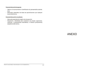 Características del terapeuta:
     -     Hábil en el reconocimiento e identificación de pensamientos automá-
           ticos.
     -     Reforzador sistemático de todas las aproximaciones que impliquen
           buscar abstinencia.

     Características del consultante:
     -     Adecuada capacidad de insight o de introspecciòn.
     -     Disposición y flexibilidad para cuestionar sus propias cogniciones,
           creencias, o pensamientos automáticos, e instaurar pensamientos
           adaptativos alternativos.




                                                                                           ANEXO




Manual de consejo psicológico y terapia motivacional en casos de drogodependencias
                                                                                     117
 