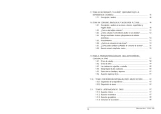 1.7.TEMA VII: MECANISMOS CELULARES Y BIOQUÍMICOS EN LA
         DEPENDENCIA COCAÍNICA .............................................................................. 45
            1.7.1. Descripción y análisis ........................................................................ 46

     1.8.TEMA VIII: CONSUMO, ABUSO Y DEPENDENCIA DE ALCOHOL ..................                                              48
            1.8.1. Descripción y análisis de las zonas o niveles, según Babor y
                    Higgins-Biddle ....................................................................................     48
            1.8.2. ¿Qué es una bebida estándar? .........................................................                   51
            1.8.3. ¿Cómo calcular el contenido de alcohol en una bebida? ..................                                 52
            1.8.4. Riesgos asociados al abuso y dependencia de bebidas
                    alcohólicas .........................................................................................   53
            1.8.5. Procedimientos ..................................................................................        53
            1.8.6. ¿Qué es un consumo de bajo riesgo? ...............................................                       53
            1.8.7. ¿Cómo puede cambiar sus hábitos de consumo de alcohol? ...........                                       55
            1.8.8. Buenas razones para beber menos ...................................................                      55



     1.9.TEMA IX: PRUEBAS TOXICOLÓGICAS EN LA DETECCIÓN DEL
         CONSUMO DE SPAS ..........................................................................................         57
            1.9.1. El test de cabello ...............................................................................       58
            1.9.2. El test de orina ...................................................................................     59
            1.9.3. Las cadenas de seguridad y custodia ................................................                     60
            1.9.4. Interpretación de los resultados .........................................................               60
            1.9.5. Detección en el trabajo y deportes ....................................................                  61
            1.9.6. Aspectos legales y éticos ...................................................................            61

     1.10.     TEMA X: EMERGENCIA ASOCIADA AL USO Y ABUSO DE SPAS ............ 62
               1.10.1. Diagnóstico de la dependencia .......................................................... 63
               1.10.2. Diagnóstico de abuso ........................................................................ 64

     1.11.     TEMA XI: LA DERIVACIÓN DEL CASO .......................................................                      67
               1.11.1. Aspectos clínicos ...............................................................................    67
               1.11.2. Aspectos económicos ........................................................................         67
               1.11.3. Aspectos geográficos .........................................................................       68
               1.11.4. Estructura de las sesiones .................................................................         68



                                                                                                 Milton Rojas Valero - CEDRO - 2006
10
 