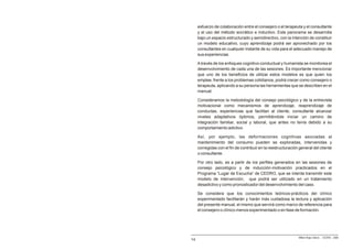 esfuerzo de colaboración entre el consejero o el terapeuta y el consultante
     y el uso del método socrático e inductivo. Este panorama se desarrolla
     bajo un espacio estructurado y semidirectivo, con la intención de constituir
     un modelo educativo, cuyo aprendizaje podrá ser aprovechado por los
     consultantes en cualquier instante de su vida para el adecuado manejo de
     sus experiencias.

     A través de los enfoques cognitivo conductual y humanista se monitorea el
     desenvolvimiento de cada una de las sesiones. Es importante mencionar
     que uno de los beneficios de utilizar estos modelos es que quien los
     emplee, frente a los problemas cotidianos, podrá crecer como consejero o
     terapeuta, aplicando a su persona las herramientas que se describen en el
     manual.

     Consideramos la metodología del consejo psicológico y de la entrevista
     motivacional como mecanismos de aprendizaje, reaprendizaje de
     conductas, experiencias que facilitan al cliente, consultante alcanzar
     niveles adaptativos óptimos, permitiéndole iniciar un camino de
     integración familiar, social y laboral, que antes no tenía debido a su
     comportamiento adictivo.

     Así, por ejemplo, las deformaciones cognitivas asociadas al
     mantenimiento del consumo pueden se exploradas, intervenidas y
     corregidas con el fin de contribuir en la reestructuración general del cliente
     o consultante.

     Por otro lado, es a partir de los perfiles generados en las sesiones de
     consejo psicológico y de inducción-motivación practicados en el
     Programa “Lugar de Escucha” de CEDRO, que se intenta transmitir este
     modelo de intervención, que podrá ser utilizado en un tratamiento
     desadictivo y como pronosticador del desenvolvimiento del caso.

     Se considera que los conocimientos teóricos-prácticos del clínico
     experimentado facilitarán y harán más cuidadosa la lectura y aplicación
     del presente manual, el mismo que servirá como marco de referencia para
     el consejero o clínico menos experimentado o en fase de formación.




                                                               Milton Rojas Valero - CEDRO - 2006
14
 