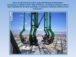 Este es el más loco de los cuatro  juegos del “Parque de Atracciones”. Las personas se sientan en estas “sillas de tortura” y el conjunto comienza a girar a gran velocidad. Por la fuerza centrífuga, el mecanismo comienza a abrirse y mira lo que pasa... 