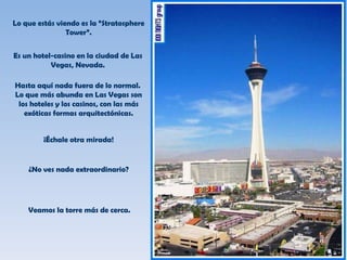 Lo que estás viendo es la “Stratosphere Tower”. Es un hotel-casino en la ciudad de Las Vegas, Nevada. Hasta aquí nada fuera de lo normal.  Lo que más abunda en Las Vegas son los hoteles y los casinos, con las más exóticas formas arquitectónicas. ¡Échale otra mirada! ¿No ves nada extraordinario? Veamos la torre más de cerca. 