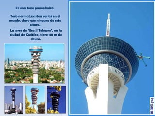 Es una torre panorámica. Todo normal, existen varias en el mundo, claro que ninguna de esta altura. La torre de “Brasil Telecom”, en la ciudad de Curitiba, tiene 110 m de altura. 