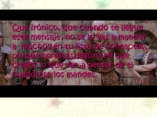 Que irónico, que cuando te llegue este mensaje, no se lo vas a mandar a  muchos en tu lista de contactos, porque no estas seguro en que creen?  o que van a pensar de ti cuando se los mandes.  