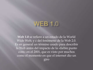 Web 1.0 se refiere a un estado de la World
Wide Web, y c del fenómeno de la Web 2.0.
Es en general un término usado para describir
la Web antes del impacto de la «fiebre punto
com» en el 2001, que es visto por muchos
como el momento en que el internet dio un
giro
 