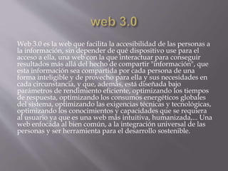Web 3.0 es la web que facilita la accesibilidad de las personas a
la información, sin depender de qué dispositivo use para el
acceso a ella, una web con la que interactuar para conseguir
resultados más allá del hecho de compartir "información", que
esta información sea compartida por cada persona de una
forma inteligible y de provecho para ella y sus necesidades en
cada circunstancia, y que, además, está diseñada bajo
parámetros de rendimiento eficiente, optimizando los tiempos
de respuesta, optimizando los consumos energéticos globales
del sistema, optimizando las exigencias técnicas y tecnológicas,
optimizando los conocimientos y capacidades que se requiera
al usuario ya que es una web más intuitiva, humanizada,... Una
web enfocada al bien común, a la integración universal de las
personas y ser herramienta para el desarrollo sostenible.
 