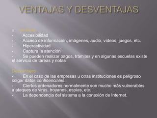  Ventajas
- Accesibilidad
- Acceso de información, imágenes, audio, vídeos, juegos, etc.
- Hiperactividad
- Captura la atención
- Se pueden realizar pagos, trámites y en algunas escuelas existe
el servicio de tareas y notas
Desventajas
- En el caso de las empresas u otras instituciones es peligroso
colgar datos confidenciales.
- Ciertos ordenadores normalmente son mucho más vulnerables
a ataques de virus, troyanos, espías, etc.
- La dependencia del sistema a la conexión de Internet.
 