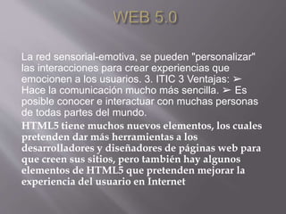 La red sensorial-emotiva, se pueden "personalizar"
las interacciones para crear experiencias que
emocionen a los usuarios. 3. ITIC 3 Ventajas: ➢
Hace la comunicación mucho más sencilla. ➢ Es
posible conocer e interactuar con muchas personas
de todas partes del mundo.
HTML5 tiene muchos nuevos elementos, los cuales
pretenden dar más herramientas a los
desarrolladores y diseñadores de páginas web para
que creen sus sitios, pero también hay algunos
elementos de HTML5 que pretenden mejorar la
experiencia del usuario en Internet.
 