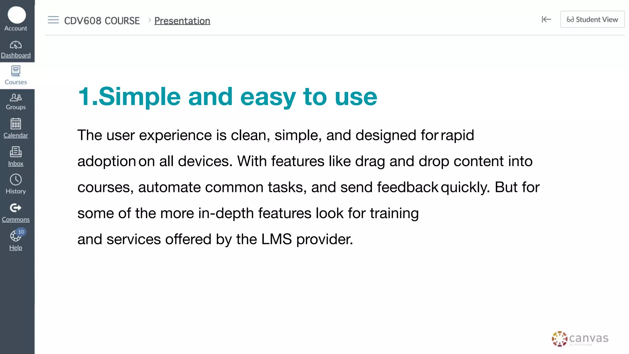 1.Simple and easy to use
The user experience is clean, simple, and designed forrapid
adoptionon all devices. With features like drag and drop content into
courses, automate common tasks, and send feedbackquickly. But for
some of the more in-depth features look for training
and services oﬀered by the LMS provider.
 