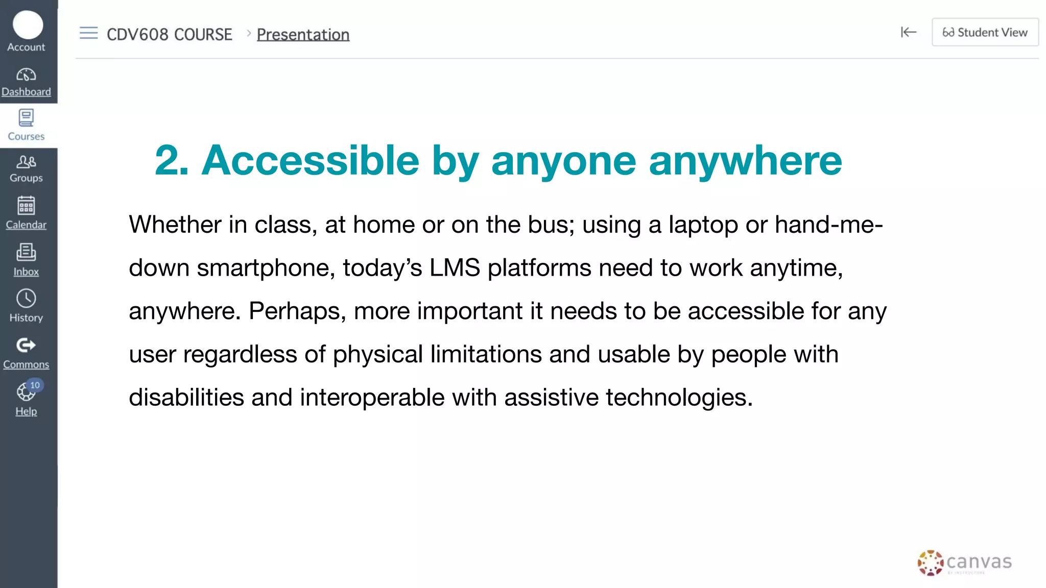 2. Accessible by anyone anywhere
Whether in class, at home or on the bus; using a laptop or hand-me-
down smartphone, today’s LMS platforms need to work anytime,
anywhere. Perhaps, more important it needs to be accessible for any
user regardless of physical limitations and usable by people with
disabilities and interoperable with assistive technologies.
 