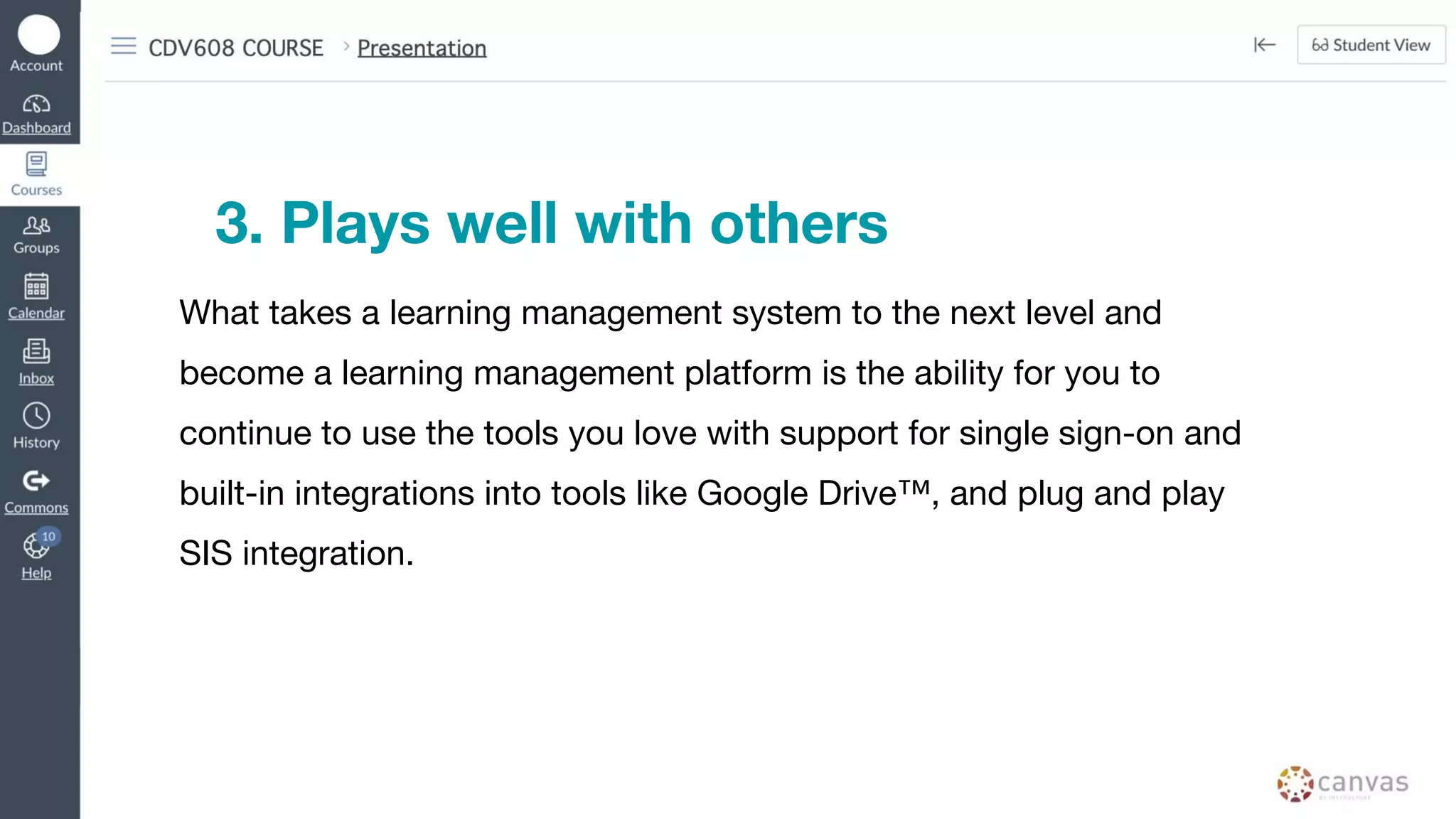 3. Plays well with others
What takes a learning management system to the next level and
become a learning management platform is the ability for you to
continue to use the tools you love with support for single sign-on and
built-in integrations into tools like Google Drive™, and plug and play
SIS integration.
 