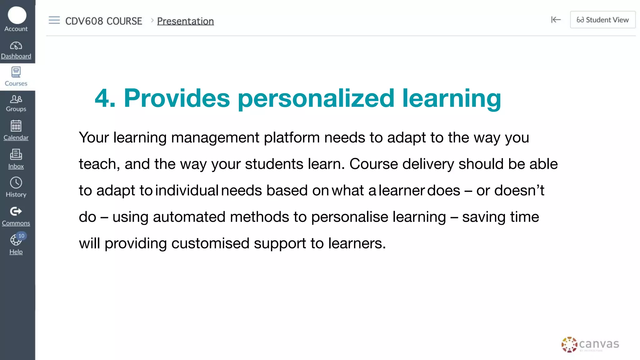 4. Provides personalized learning
Your learning management platform needs to adapt to the way you
teach, and the way your students learn. Course delivery should be able
to adapt toindividualneeds based onwhat alearnerdoes – or doesn’t
do – using automated methods to personalise learning – saving time
will providing customised support to learners.
 