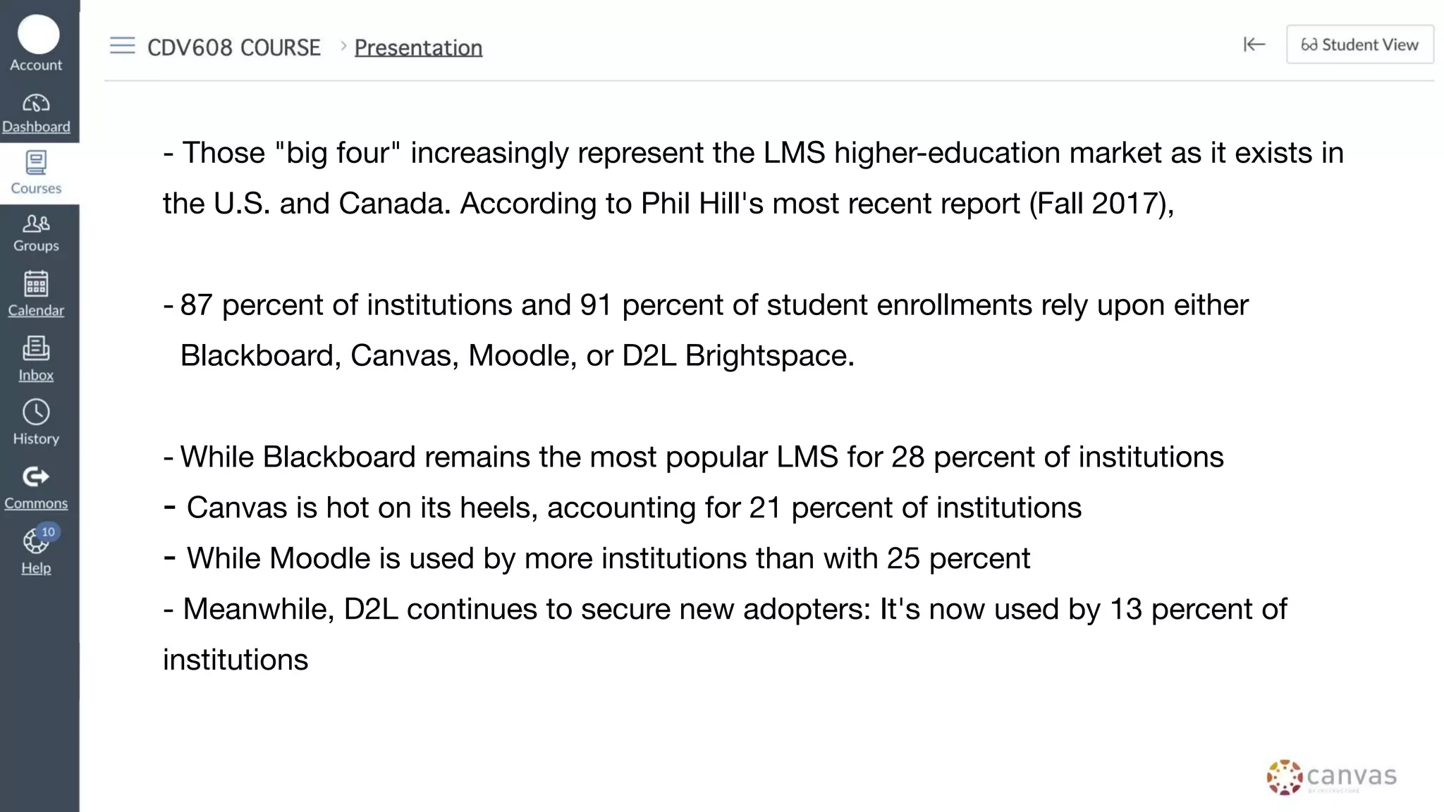 - Those "big four" increasingly represent the LMS higher-education market as it exists in
the U.S. and Canada. According to Phil Hill's most recent report (Fall 2017),
- 87 percent of institutions and 91 percent of student enrollments rely upon either
Blackboard, Canvas, Moodle, or D2L Brightspace.
- While Blackboard remains the most popular LMS for 28 percent of institutions
- Canvas is hot on its heels, accounting for 21 percent of institutions
- While Moodle is used by more institutions than with 25 percent
- Meanwhile, D2L continues to secure new adopters: It's now used by 13 percent of
institutions
 