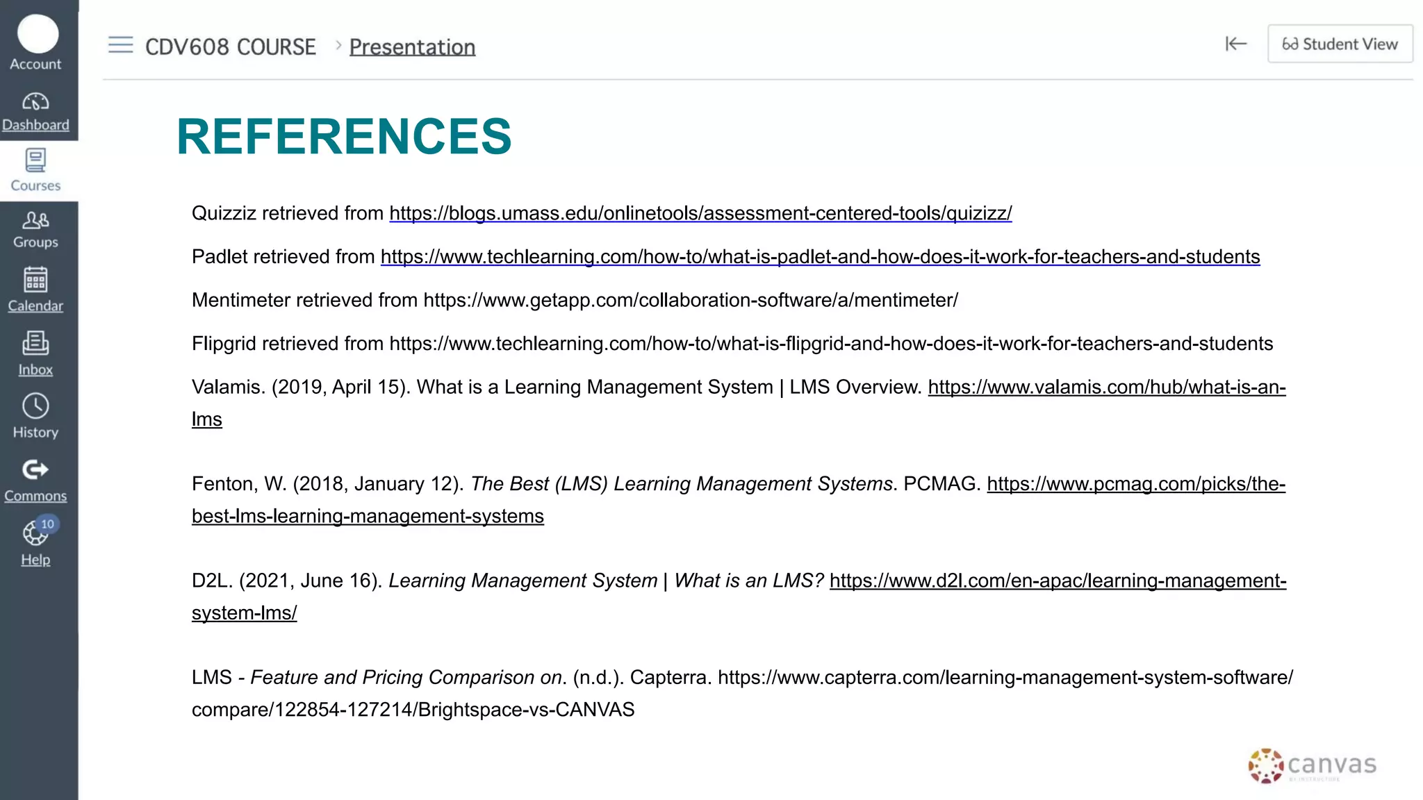 REFERENCES
Quizziz retrieved from https://blogs.umass.edu/onlinetools/assessment-centered-tools/quizizz/
Padlet retrieved from https://www.techlearning.com/how-to/what-is-padlet-and-how-does-it-work-for-teachers-and-students
Mentimeter retrieved from https://www.getapp.com/collaboration-software/a/mentimeter/
Flipgrid retrieved from https://www.techlearning.com/how-to/what-is-flipgrid-and-how-does-it-work-for-teachers-and-students
Valamis. (2019, April 15). What is a Learning Management System | LMS Overview. https://www.valamis.com/hub/what-is-an-
lms
Fenton, W. (2018, January 12). The Best (LMS) Learning Management Systems. PCMAG. https://www.pcmag.com/picks/the-
best-lms-learning-management-systems
D2L. (2021, June 16). Learning Management System | What is an LMS? https://www.d2l.com/en-apac/learning-management-
system-lms/
LMS - Feature and Pricing Comparison on. (n.d.). Capterra. https://www.capterra.com/learning-management-system-software/
compare/122854-127214/Brightspace-vs-CANVAS
 