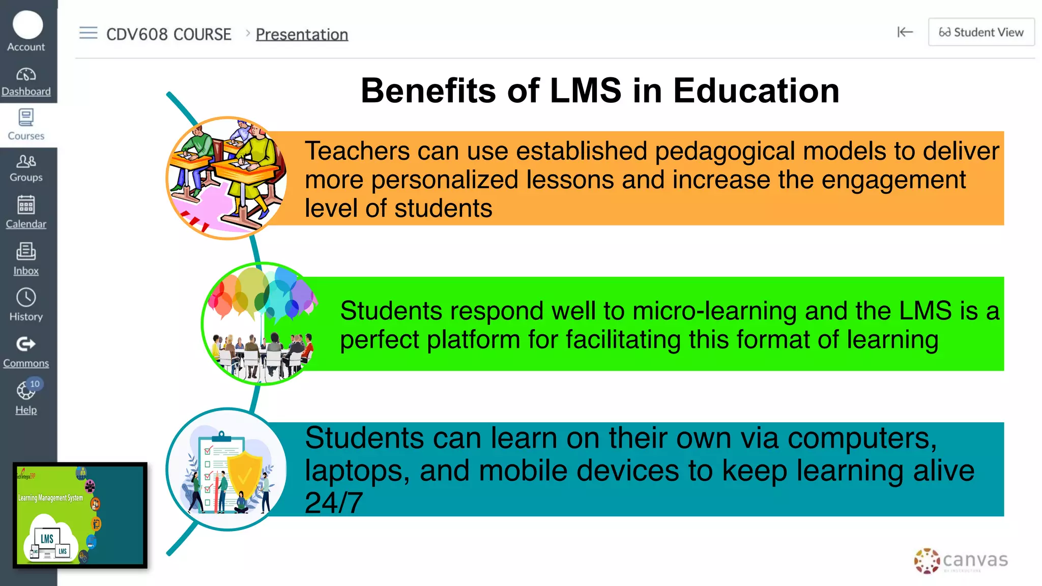Teachers can use established pedagogical models to deliver
more personalized lessons and increase the engagement
level of students
Students respond well to micro-learning and the LMS is a
perfect platform for facilitating this format of learning
Students can learn on their own via computers,
laptops, and mobile devices to keep learning alive
24/7
Benefits of LMS in Education
 