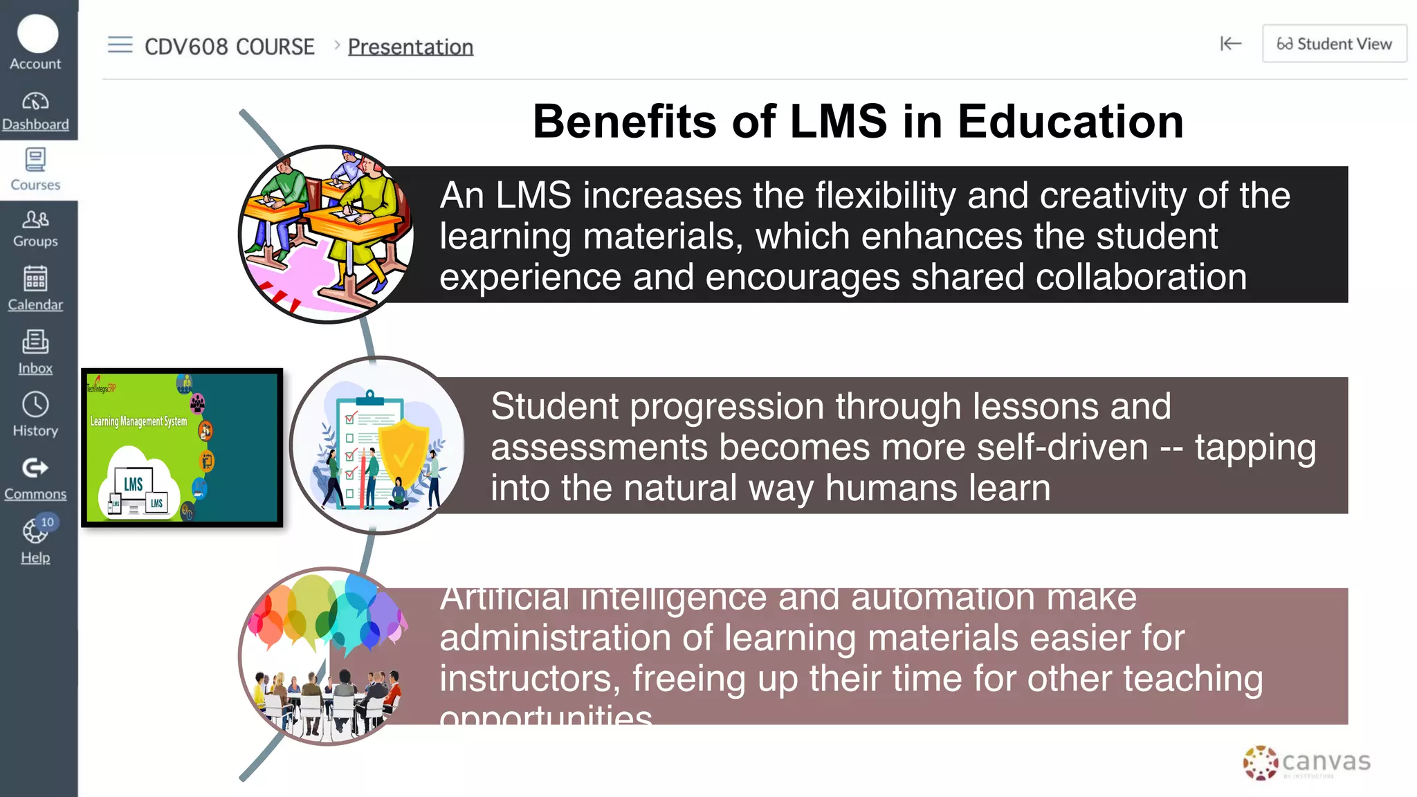 An LMS increases the flexibility and creativity of the
learning materials, which enhances the student
experience and encourages shared collaboration
Student progression through lessons and
assessments becomes more self-driven -- tapping
into the natural way humans learn
Artificial intelligence and automation make
administration of learning materials easier for
instructors, freeing up their time for other teaching
opportunities
Benefits of LMS in Education
 