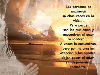 Las personas se enamoran muchas veces en la vida... Pero pocas son las que aman y encuentran el amor verdadero... A veces la encuentran, pero por no prestar atención a las señales, dejan pasar el amor, sin dejarlo vivir realmente . 