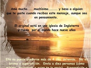 Ama mucho.....muchísimo....... y besa a alguien que te guste cuando recibas este mensaje, aunque sea en pensamiento.  El original está en una iglesia de Inglaterra y rueda  por el mundo hace nueve años Ella no puede quedarse más de 4 días detenida.  No es broma o superstición.  Envía a diez personas (como mínimo, incluyendo a quien te lo envio).  Superstición o no, me acordé de ti y como un beso te envío mi cariño y buena suerte! 