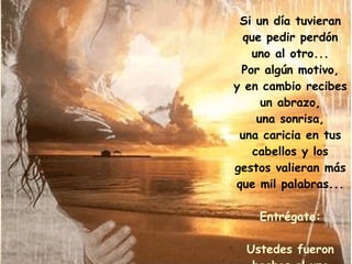 Si un día tuvieran que pedir perdón uno al otro... Por algún motivo, y en cambio recibes un abrazo, una sonrisa, una caricia en tus cabellos y los gestos valieran más que mil palabras... Entrégate: Ustedes fueron hechos el uno para el otro. 