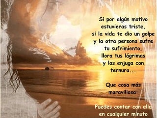 Si por algún motivo estuvieras triste, si la vida te dio un golpe y la otra persona sufre tu sufrimiento, llora tus lágrimas y las enjuga con ternura... Que cosa más maravillosa: Puedes contar con ella en cualquier minuto de tu vida. 