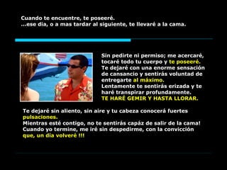 Sin pedirte ni permiso; me acercaré, tocaré todo tu cuerpo y  te poseeré.  Te dejaré con una enorme sensación de cansancio y sentirás voluntad de entregarte  al máximo.   Lentamente te sentirás erizada y te haré transpirar profundamente.  TE HARÉ GEMIR Y HASTA LLORAR. Cuando te encuentre, te poseeré.  ...ese dia, o a mas tardar al siguiente, te llevaré a la cama.   Te dejaré sin aliento, sin aire y tu cabeza conocerá fuertes  pulsaciones.  Mientras esté contigo, no te sentirás capáz de salir de la cama! Cuando yo termine, me iré sin despedirme, con la convicción  que, un día volveré !!! 