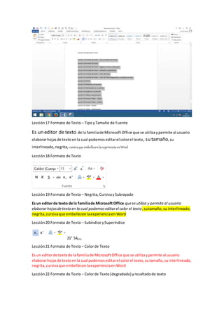 Lección17 Formato de Texto – Tipo yTamaño de Fuente
Es un editor de texto de la familiade MicrosoftOffice que se utilizaypermite al usuario
elaborarhojasde textoenla cual podemoseditarel colorel texto, su tamaño,su
interlineado,negrita, cursivaque embellecenlaexperienciaenWord
Lección18 Formato de Texto
Lección19 Formato de Texto – Negrita,CursivaySubrayado
Es un editor de texto de la familiade Microsoft Office quese utiliza y permite al usuario
elaborarhojasdetexto en la cual podemoseditarel color el texto,sutamaño,su interlineado,
negrita,cursivaque embellecenlaexperienciaen Word
Lección20 Formato de Texto – Subíndice ySuperíndice
217
54874
Lección21 Formato de Texto – Colorde Texto
Es un editorde textode lafamiliade MicrosoftOffice que se utilizaypermite al usuario
elaborarhojasde textoenla cual podemoseditarel colorel texto,sutamaño,suinterlineado,
negrita,cursivaque embellecenlaexperienciaenWord
Lección22 Formato de Texto – Colorde Texto(degradado) yresaltadode texto
 