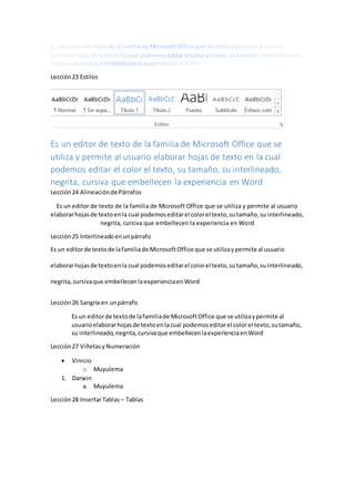 Lección23 Estilos
Es un editor de texto de la familia de Microsoft Office que se
utiliza y permite al usuario elaborar hojas de texto en la cual
podemos editar el color el texto, su tamaño, su interlineado,
negrita, cursiva que embellecen la experiencia en Word
Lección24 Alineaciónde Párrafos
Es un editor de texto de la familia de Microsoft Office que se utiliza y permite al usuario
elaborarhojasde textoenla cual podemoseditarel colorel texto,sutamaño,su interlineado,
negrita, cursiva que embellecen la experiencia en Word
Lección25 Interlineadoenunpárrafo
Es un editorde textode lafamiliade MicrosoftOffice que se utilizaypermite al usuario
elaborarhojasde textoenla cual podemoseditarel colorel texto,sutamaño,suinterlineado,
negrita,cursivaque embellecenlaexperienciaenWord
Lección26 Sangría en unpárrafo
Es un editorde textode lafamiliade MicrosoftOffice que se utilizaypermite al
usuarioelaborarhojasde textoenlacual podemoseditarel colorel texto,sutamaño,
su interlineado, negrita,cursivaque embellecenlaexperienciaenWord
Lección27 ViñetasyNumeración
 Vinicio
o Muyulema
1. Darwin
a. Muyulema
Lección28 InsertarTablas – Tablas
 