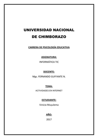 UNIVERSIDAD NACIONAL
DE CHIMBORAZO
CARRERA DE PSICOLOGÍA EDUCATIVA
ASIGNATURA:
INFORMÁTICA TIC
DOCENTE:
Mgs. FERNANDO GUFFANTE N.
TEMA:
ACTIVIDADES EN INTERNET
ESTUDIANTE:
Vinicio Muyulema
AÑO:
2017
 