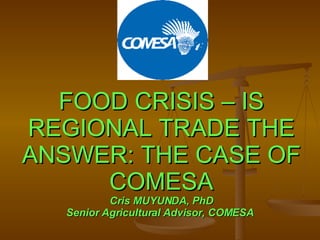 FOOD CRISIS – IS REGIONAL TRADE THE ANSWER: THE CASE OF COMESA Cris MUYUNDA, PhD Senior Agricultural Advisor, COMESA  