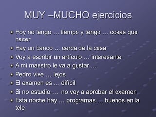 MUY –MUCHO ejerciciosHoy no tengo … tiempo y tengo … cosas que hacerHay un banco … cerca de la casaVoy a escribir un artículo … interesante A mi maestro le va a gustar …Pedro vive … lejos El examen es … difícilSi no estudio …  no voy a aprobar el examenEsta noche hay … programas … buenos en la tele