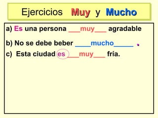a) Es una persona ___muy___ agradable
b) No se debe beber ____mucho_____ ..
c) Esta ciudad es ___muy___ fría.
Ejercicios MuyMuy yy MuchoMuchoEjercicios MuyMuy yy MuchoMucho
 