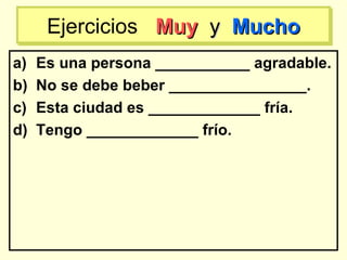 a) Es una persona ___________ agradable.
b) No se debe beber ________________.
c) Esta ciudad es _____________ fría.
d) Tengo _____________ frío.
Ejercicios MuyMuy yy MuchoMuchoEjercicios MuyMuy yy MuchoMucho
 