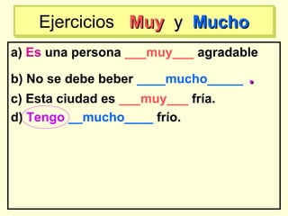 a) Es una persona ___muy___ agradable
b) No se debe beber ____mucho_____ ..
c) Esta ciudad es ___muy___ fría.
d) Tengo __mucho____ frío.
Ejercicios MuyMuy yy MuchoMuchoEjercicios MuyMuy yy MuchoMucho
 