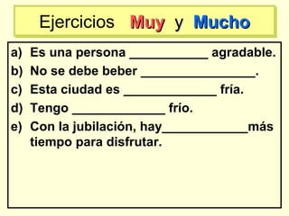 a) Es una persona ___________ agradable.
b) No se debe beber ________________.
c) Esta ciudad es _____________ fría.
d) Tengo _____________ frío.
e) Con la jubilación, hay____________más
tiempo para disfrutar.
Ejercicios MuyMuy yy MuchoMuchoEjercicios MuyMuy yy MuchoMucho
 