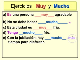 a) Es una persona ___muy___ agradable
b) No se debe beber ____mucho_____ ..
c) Esta ciudad es ___muy___ fría.
d) Tengo __mucho____ frío.
e) Con la jubilación, hay ___mucho__ más
tiempo para disfrutar.
Ejercicios MuyMuy yy MuchoMuchoEjercicios MuyMuy yy MuchoMucho
 