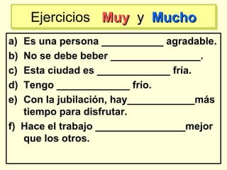 a) Es una persona ___________ agradable.
b) No se debe beber ________________.
c) Esta ciudad es _____________ fría.
d) Tengo _____________ frío.
e) Con la jubilación, hay____________más
tiempo para disfrutar.
f) Hace el trabajo ________________mejor
que los otros.
Ejercicios MuyMuy yy MuchoMuchoEjercicios MuyMuy yy MuchoMucho
 