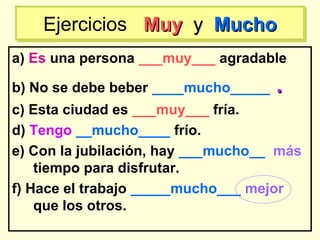 a) Es una persona ___muy___ agradable
b) No se debe beber ____mucho_____ ..
c) Esta ciudad es ___muy___ fría.
d) Tengo __mucho____ frío.
e) Con la jubilación, hay ___mucho__ más
tiempo para disfrutar.
f) Hace el trabajo _____mucho___ mejor
que los otros.
Ejercicios MuyMuy yy MuchoMuchoEjercicios MuyMuy yy MuchoMucho
 