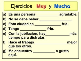 a) Es una persona ___________ agradable.
b) No se debe beber ________________.
c) Esta ciudad es _____________ fría.
d) Tengo _____________ frío.
e) Con la jubilación, hay____________más
tiempo para disfrutar.
f) Hace el trabajo ________________mejor
que los otros.
g) Me encuentro ___________ a gusto
aquí.
Ejercicios MuyMuy yy MuchoMuchoEjercicios MuyMuy yy MuchoMucho
 