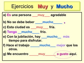 a) Es una persona ___muy___ agradable
b) No se debe beber ____mucho_____ ..
c) Esta ciudad es ___muy___ fría.
d) Tengo __mucho____ frío.
e) Con la jubilación, hay ___mucho__ más
tiempo para disfrutar.
f) Hace el trabajo _____mucho___ mejor que los
otros.
g) Me encuentro _____muy______ a gusto aquí.
Ejercicios MuyMuy yy MuchoMuchoEjercicios MuyMuy yy MuchoMucho
 