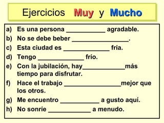 a) Es una persona ___________ agradable.
b) No se debe beber ________________.
c) Esta ciudad es _____________ fría.
d) Tengo _____________ frío.
e) Con la jubilación, hay____________más
tiempo para disfrutar.
f) Hace el trabajo ________________mejor que
los otros.
g) Me encuentro ___________ a gusto aquí.
h) No sonríe ____________ a menudo.
Ejercicios MuyMuy yy MuchoMuchoEjercicios MuyMuy yy MuchoMucho
 