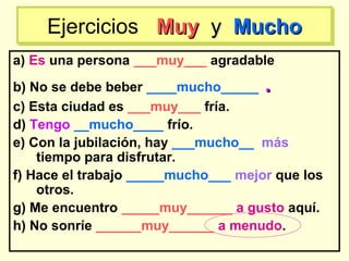 a) Es una persona ___muy___ agradable
b) No se debe beber ____mucho_____ ..
c) Esta ciudad es ___muy___ fría.
d) Tengo __mucho____ frío.
e) Con la jubilación, hay ___mucho__ más
tiempo para disfrutar.
f) Hace el trabajo _____mucho___ mejor que los
otros.
g) Me encuentro _____muy______ a gusto aquí.
h) No sonríe ______muy______ a menudo.
Ejercicios MuyMuy yy MuchoMuchoEjercicios MuyMuy yy MuchoMucho
 