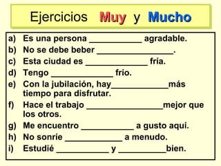 a) Es una persona ___________ agradable.
b) No se debe beber ________________.
c) Esta ciudad es _____________ fría.
d) Tengo _____________ frío.
e) Con la jubilación, hay____________más
tiempo para disfrutar.
f) Hace el trabajo ________________mejor que
los otros.
g) Me encuentro ___________ a gusto aquí.
h) No sonríe ____________ a menudo.
i) Estudié ___________ y __________bien.
Ejercicios MuyMuy yy MuchoMuchoEjercicios MuyMuy yy MuchoMucho
 